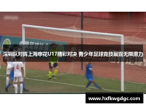 深圳队对阵上海申花U17精彩对决 青少年足球竞技展现无限潜力