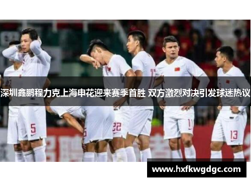 深圳鑫鹏程力克上海申花迎来赛季首胜 双方激烈对决引发球迷热议