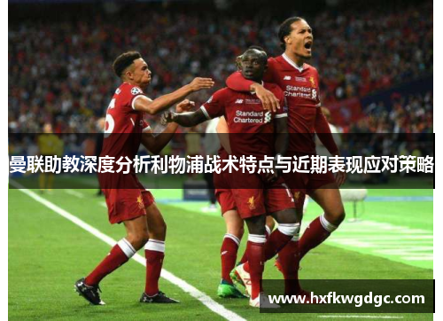 曼联助教深度分析利物浦战术特点与近期表现应对策略