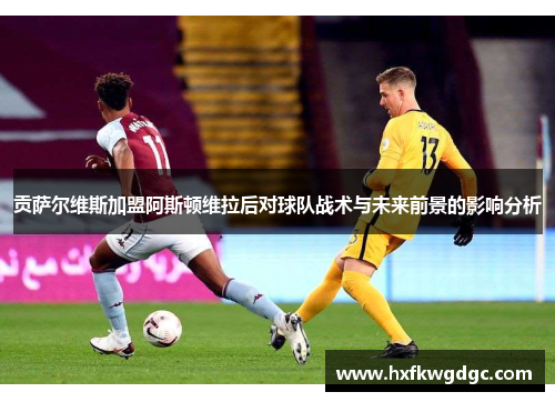 贡萨尔维斯加盟阿斯顿维拉后对球队战术与未来前景的影响分析